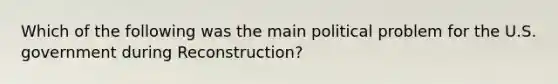 Which of the following was the main political problem for the U.S. government during Reconstruction?