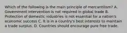 Which of the following is the main principle of mercantilism? A. Government intervention is not required in global trade B. Protection of domestic industries is not essential for a nation's economic success C. It is in a country's best interests to maintain a trade surplus. D. Countries should encourage pure free trade.