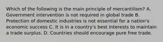 Which of the following is the main principle of mercantilism? A. Government intervention is not required in global trade B. Protection of domestic industries is not essential for a nation's economic success C. It is in a country's best interests to maintain a trade surplus. D. Countries should encourage pure free trade.