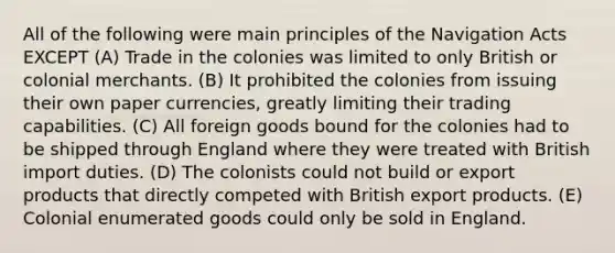 All of the following were main principles of the Navigation Acts EXCEPT (A) Trade in the colonies was limited to only British or colonial merchants. (B) It prohibited the colonies from issuing their own paper currencies, greatly limiting their trading capabilities. (C) All foreign goods bound for the colonies had to be shipped through England where they were treated with British import duties. (D) The colonists could not build or export products that directly competed with British export products. (E) Colonial enumerated goods could only be sold in England.