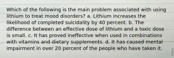 Which of the following is the main problem associated with using lithium to treat mood disorders? a. Lithium increases the likelihood of completed suicidality by 40 percent. b. The difference between an effective dose of lithium and a toxic dose is small. c. It has proved ineffective when used in combinations with vitamins and dietary supplements. d. It has caused mental impairment in over 20 percent of the people who have taken it.