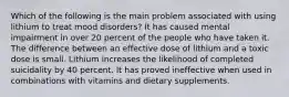 Which of the following is the main problem associated with using lithium to treat mood disorders? It has caused mental impairment in over 20 percent of the people who have taken it. The difference between an effective dose of lithium and a toxic dose is small. Lithium increases the likelihood of completed suicidality by 40 percent. It has proved ineffective when used in combinations with vitamins and dietary supplements.