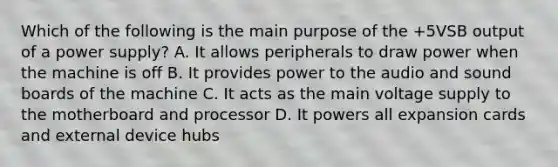 Which of the following is the main purpose of the +5VSB output of a power supply? A. It allows peripherals to draw power when the machine is off B. It provides power to the audio and sound boards of the machine C. It acts as the main voltage supply to the motherboard and processor D. It powers all expansion cards and external device hubs