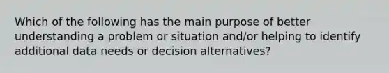 Which of the following has the main purpose of better understanding a problem or situation and/or helping to identify additional data needs or decision alternatives?