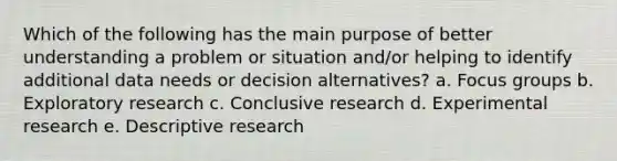 Which of the following has the main purpose of better understanding a problem or situation and/or helping to identify additional data needs or decision alternatives? a. Focus groups b. Exploratory research c. Conclusive research d. Experimental research e. Descriptive research