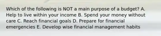 Which of the following is NOT a main purpose of a budget? A. Help to live within your income B. Spend your money without care C. Reach financial goals D. Prepare for financial emergencies E. Develop wise financial management habits