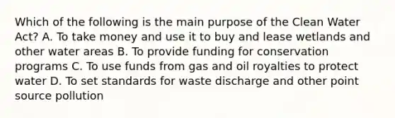 Which of the following is the main purpose of the Clean Water Act? A. To take money and use it to buy and lease wetlands and other water areas B. To provide funding for conservation programs C. To use funds from gas and oil royalties to protect water D. To set standards for waste discharge and other point source pollution