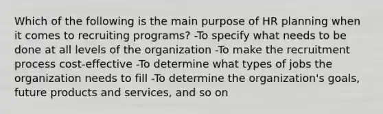 Which of the following is the main purpose of HR planning when it comes to recruiting programs? -To specify what needs to be done at all levels of the organization -To make the recruitment process cost-effective -To determine what types of jobs the organization needs to fill -To determine the organization's goals, future products and services, and so on