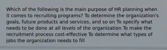 Which of the following is the main purpose of HR planning when it comes to recruiting programs? To determine the organization's goals, future products and services, and so on To specify what needs to be done at all levels of the organization To make the recruitment process cost-effective To determine what types of jobs the organization needs to fill