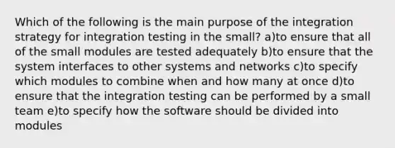 Which of the following is the main purpose of the integration strategy for integration testing in the small? a)to ensure that all of the small modules are tested adequately b)to ensure that the system interfaces to other systems and networks c)to specify which modules to combine when and how many at once d)to ensure that the integration testing can be performed by a small team e)to specify how the software should be divided into modules