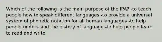 Which of the following is the main purpose of the IPA? -to teach people how to speak different languages -to provide a universal system of phonetic notation for all human languages -to help people understand the history of language -to help people learn to read and write