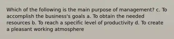 Which of the following is the main purpose of management? c. To accomplish the business's goals a. To obtain the needed resources b. To reach a specific level of productivity d. To create a pleasant working atmosphere