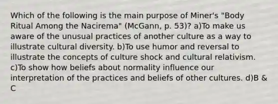 Which of the following is the main purpose of Miner's "Body Ritual Among the Nacirema" (McGann, p. 53)? a)To make us aware of the unusual practices of another culture as a way to illustrate cultural diversity. b)To use humor and reversal to illustrate the concepts of culture shock and cultural relativism. c)To show how beliefs about normality influence our interpretation of the practices and beliefs of other cultures. d)B & C