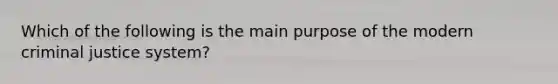 Which of the following is the main purpose of the modern criminal justice system?