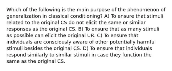 Which of the following is the main purpose of the phenomenon of generalization in classical conditioning? A) To ensure that stimuli related to the original CS do not elicit the same or similar responses as the original CS. B) To ensure that as many stimuli as possible can elicit the original UR. C) To ensure that individuals are consciously aware of other potentially harmful stimuli besides the original CS. D) To ensure that individuals respond similarly to similar stimuli in case they function the same as the original CS.