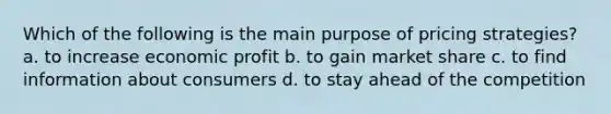 Which of the following is the main purpose of pricing strategies? a. to increase economic profit b. to gain market share c. to find information about consumers d. to stay ahead of the competition