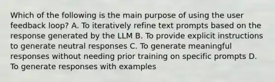 Which of the following is the main purpose of using the user feedback loop? A. To iteratively refine text prompts based on the response generated by the LLM B. To provide explicit instructions to generate neutral responses C. To generate meaningful responses without needing prior training on specific prompts D. To generate responses with examples