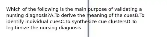 Which of the following is the main purpose of validating a nursing diagnosis?A.To derive the meaning of the cuesB.To identify individual cuesC.To synthesize cue clustersD.To legitimize the nursing diagnosis