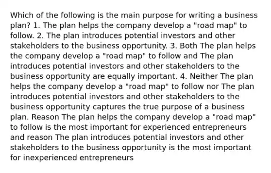 Which of the following is the main purpose for writing a business plan? 1. The plan helps the company develop a "road map" to follow. 2. The plan introduces potential investors and other stakeholders to the business opportunity. 3. Both The plan helps the company develop a "road map" to follow and The plan introduces potential investors and other stakeholders to the business opportunity are equally important. 4. Neither The plan helps the company develop a "road map" to follow nor The plan introduces potential investors and other stakeholders to the business opportunity captures the true purpose of a business plan. Reason The plan helps the company develop a "road map" to follow is the most important for experienced entrepreneurs and reason The plan introduces potential investors and other stakeholders to the business opportunity is the most important for inexperienced entrepreneurs