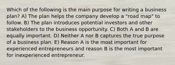 Which of the following is the main purpose for writing a business plan? A) The plan helps the company develop a "road map" to follow. B) The plan introduces potential investors and other stakeholders to the business opportunity. C) Both A and B are equally important. D) Neither A nor B captures the true purpose of a business plan. E) Reason A is the most important for experienced entrepreneurs and reason B is the most important for inexperienced entrepreneur.