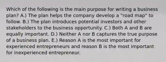 Which of the following is the main purpose for writing a business plan? A.) The plan helps the company develop a "road map" to follow. B.) The plan introduces potential investors and other stakeholders to the business opportunity. C.) Both A and B are equally important. D.) Neither A nor B captures the true purpose of a business plan. E.) Reason A is the most important for experienced entrepreneurs and reason B is the most important for inexperienced entrepreneur.