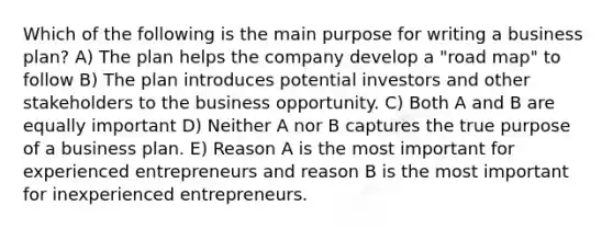 Which of the following is the main purpose for writing a business plan? A) The plan helps the company develop a "road map" to follow B) The plan introduces potential investors and other stakeholders to the business opportunity. C) Both A and B are equally important D) Neither A nor B captures the true purpose of a business plan. E) Reason A is the most important for experienced entrepreneurs and reason B is the most important for inexperienced entrepreneurs.