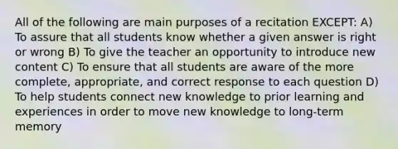 All of the following are main purposes of a recitation EXCEPT: A) To assure that all students know whether a given answer is right or wrong B) To give the teacher an opportunity to introduce new content C) To ensure that all students are aware of the more complete, appropriate, and correct response to each question D) To help students connect new knowledge to prior learning and experiences in order to move new knowledge to long-term memory