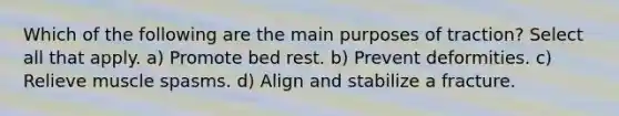 Which of the following are the main purposes of traction? Select all that apply. a) Promote bed rest. b) Prevent deformities. c) Relieve muscle spasms. d) Align and stabilize a fracture.