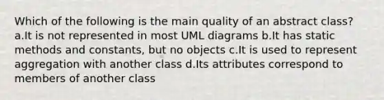 Which of the following is the main quality of an abstract class? a.It is not represented in most UML diagrams b.It has static methods and constants, but no objects c.It is used to represent aggregation with another class d.Its attributes correspond to members of another class