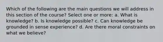 Which of the following are the main questions we will address in this section of the course? Select one or more: a. What is knowledge? b. Is knowledge possible? c. Can knowledge be grounded in sense experience? d. Are there moral constraints on what we believe?