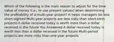 Which of the following is the main reason to adjust for the time value of money (i.e., to use present values) when determining the profitability of a multi-year project? It helps managers be less short-sighted Multi-year projects are less risky than short-term projects A dollar received today is worth more than a dollar received in the future You Answered A dollar received today is worth less than a dollar received in the future Multi-period projects are more risky than one-year projects