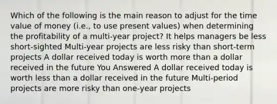 Which of the following is the main reason to adjust for the time value of money (i.e., to use present values) when determining the profitability of a multi-year project? It helps managers be less short-sighted Multi-year projects are less risky than short-term projects A dollar received today is worth more than a dollar received in the future You Answered A dollar received today is worth less than a dollar received in the future Multi-period projects are more risky than one-year projects