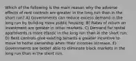 Which of the following is the main reason why the adverse effects of rent controls are greater in the long run than in the short run? A) Governments can reduce excess demand in the long run by building more public housing. B) Rates of return on investment are greater in other markets. C) Demand for rental apartments is more elastic in the long run than in the short run. D) Rent controls give existing tenants a greater incentive to move to home ownership when their incomes increase. E) Governments are better able to eliminate black markets in the long run than in the short run.