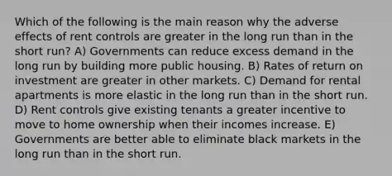 Which of the following is the main reason why the adverse effects of rent controls are greater in the long run than in the short run? A) Governments can reduce excess demand in the long run by building more public housing. B) Rates of return on investment are greater in other markets. C) Demand for rental apartments is more elastic in the long run than in the short run. D) Rent controls give existing tenants a greater incentive to move to home ownership when their incomes increase. E) Governments are better able to eliminate black markets in the long run than in the short run.