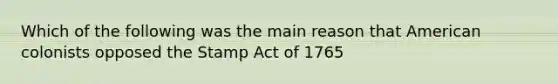 Which of the following was the main reason that American colonists opposed the Stamp Act of 1765