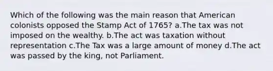 Which of the following was the main reason that American colonists opposed the Stamp Act of 1765? a.The tax was not imposed on the wealthy. b.The act was taxation without representation c.The Tax was a large amount of money d.The act was passed by the king, not Parliament.