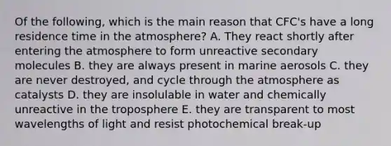 Of the following, which is the main reason that CFC's have a long residence time in the atmosphere? A. They react shortly after entering the atmosphere to form unreactive secondary molecules B. they are always present in marine aerosols C. they are never destroyed, and cycle through the atmosphere as catalysts D. they are insolulable in water and chemically unreactive in the troposphere E. they are transparent to most wavelengths of light and resist photochemical break-up