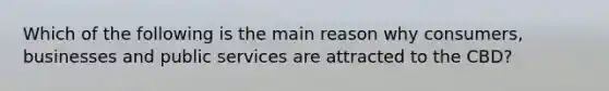 Which of the following is the main reason why consumers, businesses and public services are attracted to the CBD?
