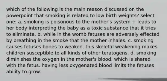 which of the following is the main reason discussed on the powerpoint that smoking is related to low birth weights? select one: a. smoking is poisonous to the mother's system + leads to her body interpreting the baby as a toxic substance that it tries to eliminate. b. while in the womb fetuses are adversely effected by breathing in the smoke that the mother inhales. c. smoking causes fetuses bones to weaken. this skeletal weakening makes children susceptible to all kinds of other teratogens. d. smoking diminishes the oxygen in the mother's blood, which is shared with the fetus. having less oxygenated blood limits the fetuses ability to grow.