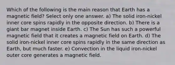 Which of the following is the main reason that Earth has a magnetic field? Select only one answer. a) The solid iron-nickel inner core spins rapidly in the opposite direction. b) There is a giant bar magnet inside Earth. c) The Sun has such a powerful magnetic field that it creates a magnetic field on Earth. d) The solid iron-nickel inner core spins rapidly in the same direction as Earth, but much faster. e) Convection in the liquid iron-nickel outer core generates a magnetic field.