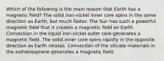 Which of the following is the main reason that Earth has a magnetic field? The solid iron-nickel inner core spins in the same direction as Earth, but much faster. The Sun has such a powerful magnetic field that it creates a magnetic field on Earth. Convection in the liquid iron-nickel outer core generates a magnetic field. The solid inner core spins rapidly in the opposite direction as Earth rotates. Convection of the silicate materials in the asthenosphere generates a magnetic field.