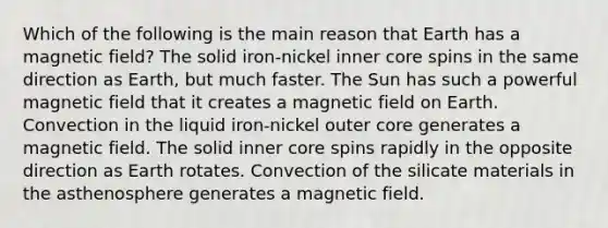 Which of the following is the main reason that Earth has a magnetic field? The solid iron-nickel inner core spins in the same direction as Earth, but much faster. The Sun has such a powerful magnetic field that it creates a magnetic field on Earth. Convection in the liquid iron-nickel outer core generates a magnetic field. The solid inner core spins rapidly in the opposite direction as Earth rotates. Convection of the silicate materials in the asthenosphere generates a magnetic field.