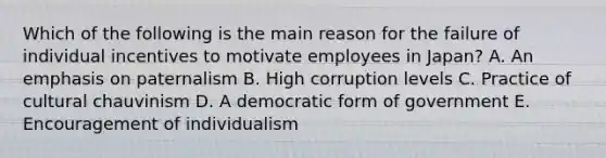 Which of the following is the main reason for the failure of individual incentives to motivate employees in Japan? A. An emphasis on paternalism B. High corruption levels C. Practice of cultural chauvinism D. A democratic form of government E. Encouragement of individualism