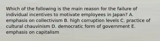 Which of the following is the main reason for the failure of individual incentives to motivate employees in Japan? A. emphasis on collectivism B. high corruption levels C. practice of cultural chauvinism D. democratic form of government E. emphasis on capitalism