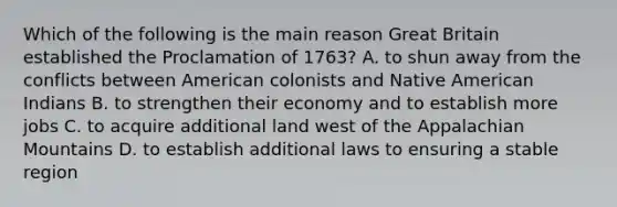 Which of the following is the main reason Great Britain established the Proclamation of 1763? A. to shun away from the conflicts between American colonists and Native American Indians B. to strengthen their economy and to establish more jobs C. to acquire additional land west of the Appalachian Mountains D. to establish additional laws to ensuring a stable region