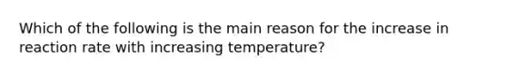 Which of the following is the main reason for the increase in reaction rate with increasing temperature?