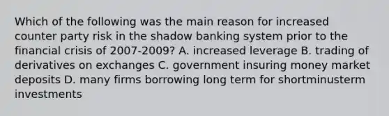 Which of the following was the main reason for increased counter party risk in the shadow banking system prior to the financial crisis of 2007-​2009? A. increased leverage B. trading of derivatives on exchanges C. government insuring money market deposits D. many firms borrowing long term for shortminusterm investments