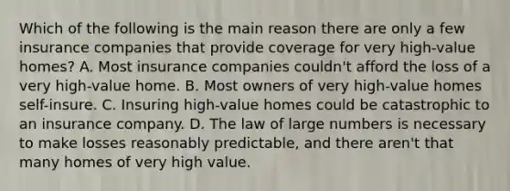 Which of the following is the main reason there are only a few insurance companies that provide coverage for very high-value homes? A. Most insurance companies couldn't afford the loss of a very high-value home. B. Most owners of very high-value homes self-insure. C. Insuring high-value homes could be catastrophic to an insurance company. D. The law of large numbers is necessary to make losses reasonably predictable, and there aren't that many homes of very high value.