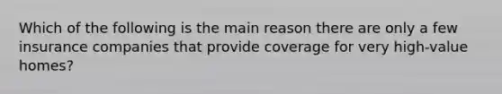 Which of the following is the main reason there are only a few insurance companies that provide coverage for very high-value homes?