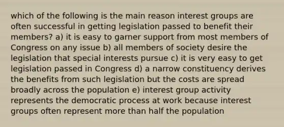 which of the following is the main reason interest groups are often successful in getting legislation passed to benefit their members? a) it is easy to garner support from most members of Congress on any issue b) all members of society desire the legislation that special interests pursue c) it is very easy to get legislation passed in Congress d) a narrow constituency derives the benefits from such legislation but the costs are spread broadly across the population e) interest group activity represents the democratic process at work because interest groups often represent more than half the population